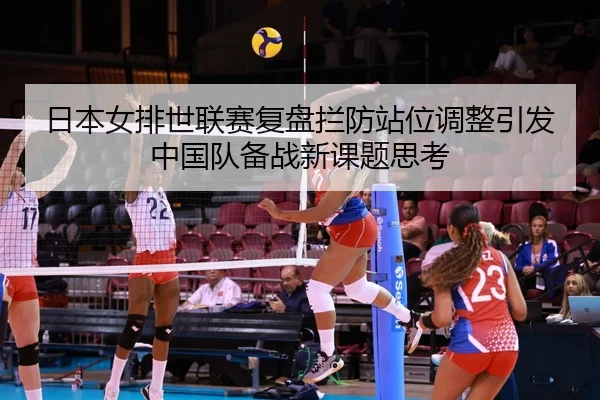 日本女排世联赛复盘拦防站位调整引发中国队备战新课题思考