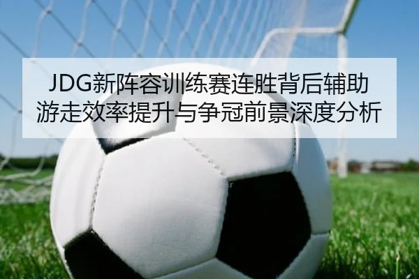 JDG新阵容训练赛连胜背后辅助游走效率提升与争冠前景深度分析