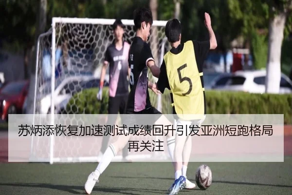 苏炳添恢复加速测试成绩回升引发亚洲短跑格局再关注