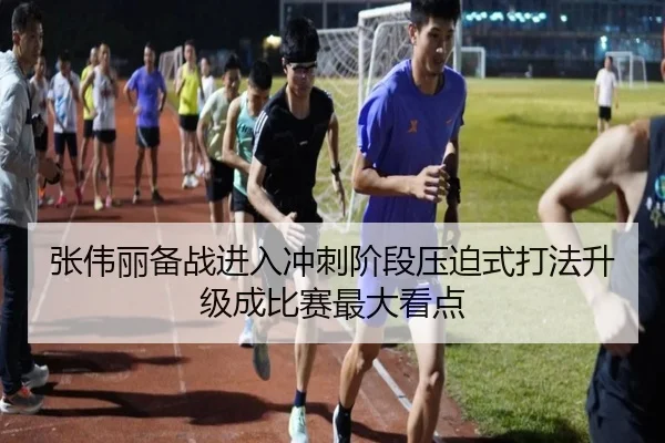 张伟丽备战进入冲刺阶段压迫式打法升级成比赛最大看点