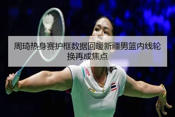 周琦热身赛护框数据回暖新疆男篮内线轮换再成焦点