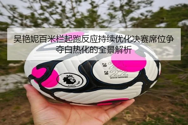 吴艳妮百米栏起跑反应持续优化决赛席位争夺白热化的全景解析