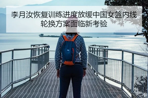 李月汝恢复训练进度放缓中国女篮内线轮换方案面临新考验