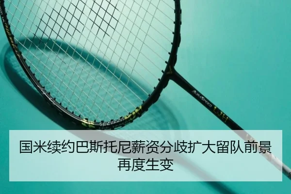 国米续约巴斯托尼薪资分歧扩大留队前景再度生变